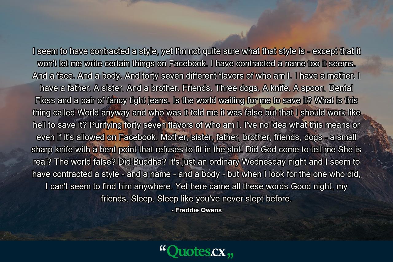 I seem to have contracted a style, yet I'm not quite sure what that style is - except that it won't let me write certain things on Facebook. I have contracted a name too it seems. And a face. And a body. And forty seven different flavors of who am I. I have a mother. I have a father. A sister. And a brother. Friends. Three dogs. A knife. A spoon. Dental Floss and a pair of fancy tight jeans. Is the world waiting for me to save it? What is this thing called World anyway and who was it told me it was false but that I should work like hell to save it? Purifying forty seven flavors of who am I. I've no idea what this means or even if it's allowed on Facebook. Mother, sister, father, brother, friends, dogs - a small sharp knife with a bent point that refuses to fit in the slot. Did God come to tell me She is real? The world false? Did Buddha? It's just an ordinary Wednesday night and I seem to have contracted a style - and a name - and a body - but when I look for the one who did, I can't seem to find him anywhere. Yet here came all these words.Good night, my friends. Sleep. Sleep like you've never slept before. - Quote by Freddie Owens