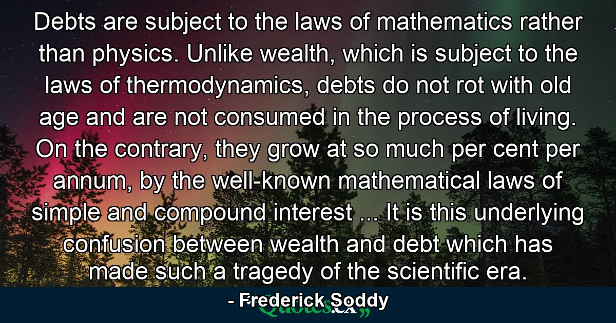 Debts are subject to the laws of mathematics rather than physics. Unlike wealth, which is subject to the laws of thermodynamics, debts do not rot with old age and are not consumed in the process of living. On the contrary, they grow at so much per cent per annum, by the well-known mathematical laws of simple and compound interest ... It is this underlying confusion between wealth and debt which has made such a tragedy of the scientific era. - Quote by Frederick Soddy