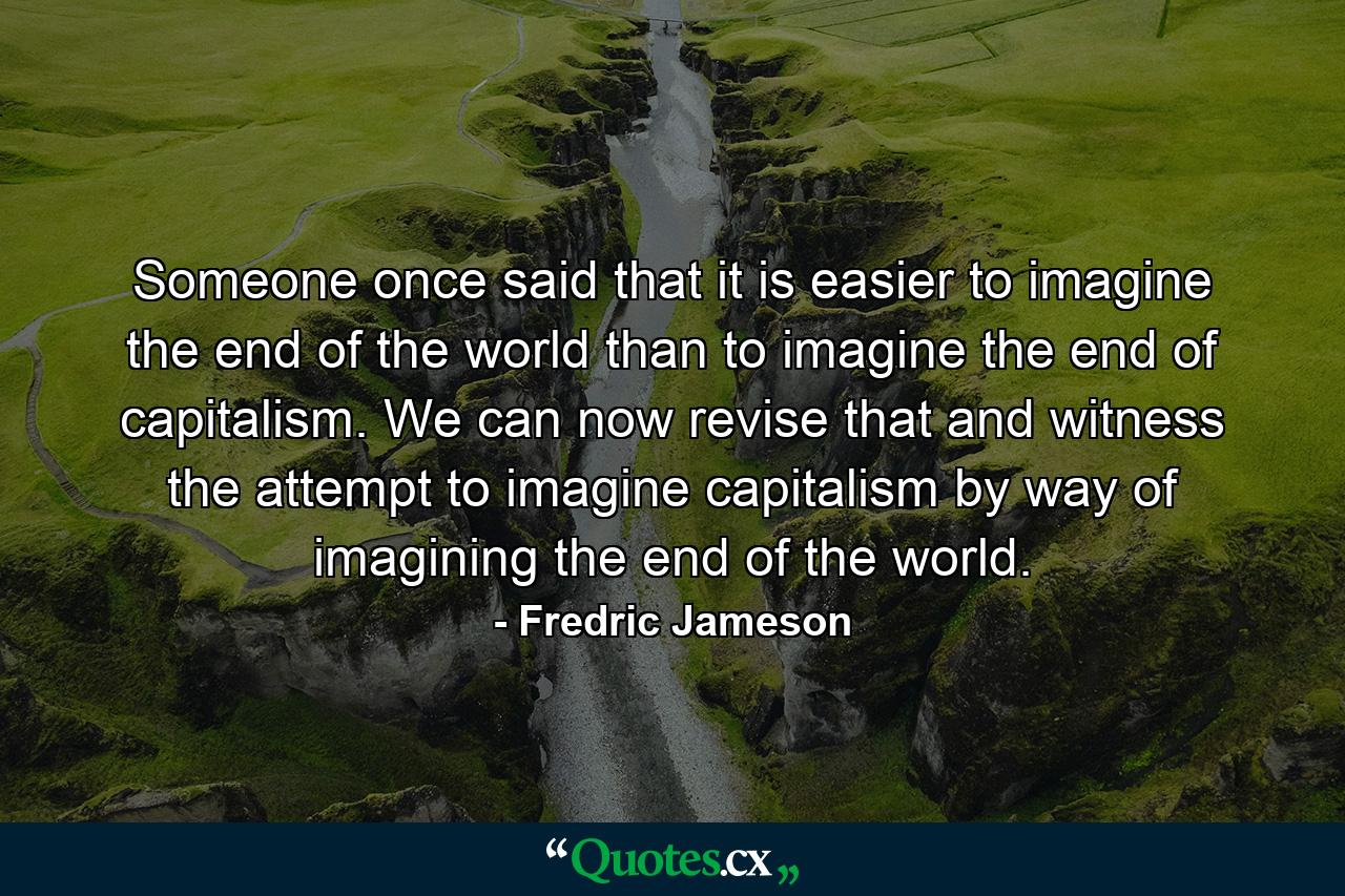 Someone once said that it is easier to imagine the end of the world than to imagine the end of capitalism. We can now revise that and witness the attempt to imagine capitalism by way of imagining the end of the world. - Quote by Fredric Jameson