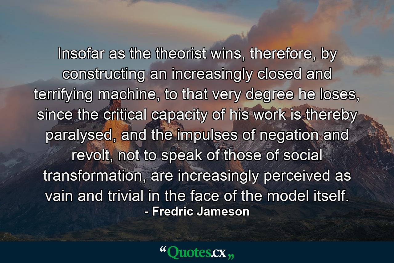 Insofar as the theorist wins, therefore, by constructing an increasingly closed and terrifying machine, to that very degree he loses, since the critical capacity of his work is thereby paralysed, and the impulses of negation and revolt, not to speak of those of social transformation, are increasingly perceived as vain and trivial in the face of the model itself. - Quote by Fredric Jameson