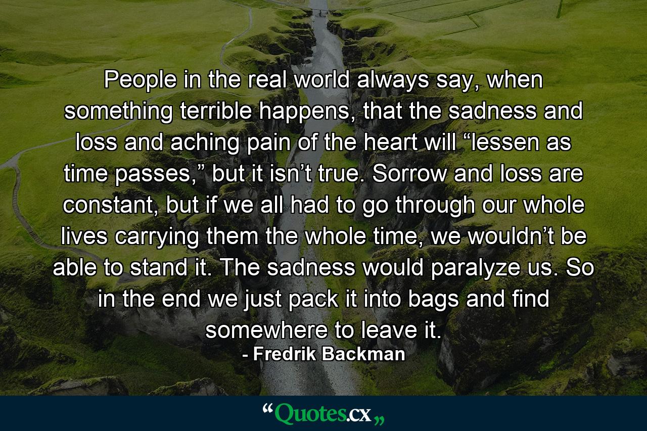 People in the real world always say, when something terrible happens, that the sadness and loss and aching pain of the heart will “lessen as time passes,” but it isn’t true. Sorrow and loss are constant, but if we all had to go through our whole lives carrying them the whole time, we wouldn’t be able to stand it. The sadness would paralyze us. So in the end we just pack it into bags and find somewhere to leave it. - Quote by Fredrik Backman