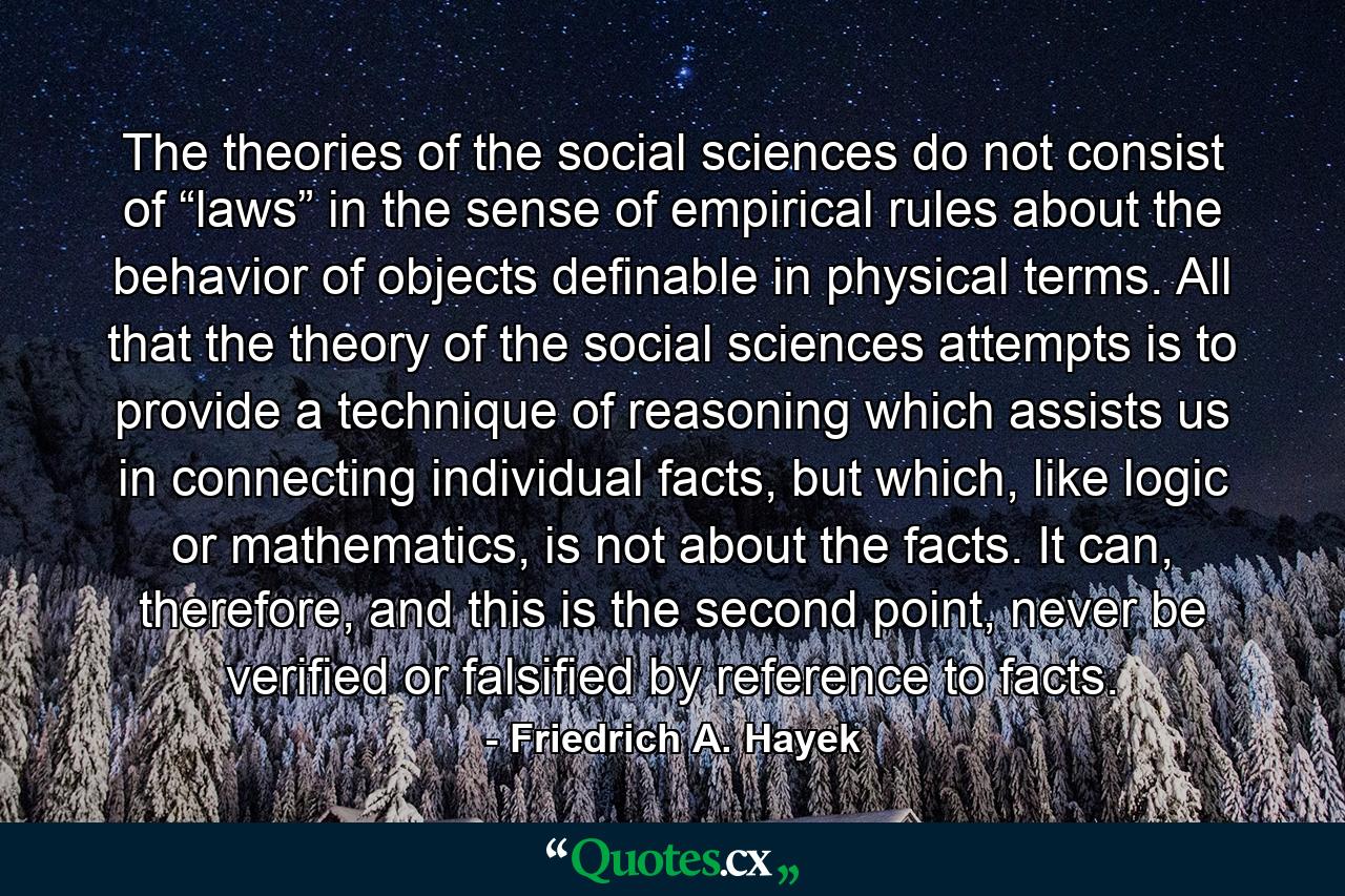 The theories of the social sciences do not consist of “laws” in the sense of empirical rules about the behavior of objects definable in physical terms. All that the theory of the social sciences attempts is to provide a technique of reasoning which assists us in connecting individual facts, but which, like logic or mathematics, is not about the facts. It can, therefore, and this is the second point, never be verified or falsified by reference to facts. - Quote by Friedrich A. Hayek