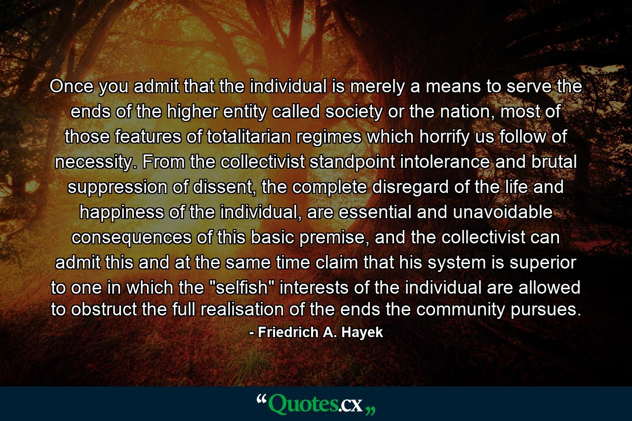 Once you admit that the individual is merely a means to serve the ends of the higher entity called society or the nation, most of those features of totalitarian regimes which horrify us follow of necessity. From the collectivist standpoint intolerance and brutal suppression of dissent, the complete disregard of the life and happiness of the individual, are essential and unavoidable consequences of this basic premise, and the collectivist can admit this and at the same time claim that his system is superior to one in which the 