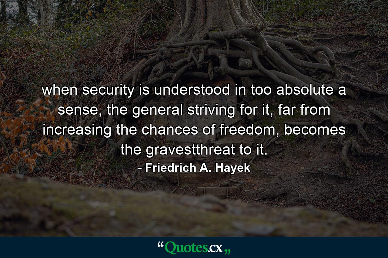 when security is understood in too absolute a sense, the general striving for it, far from increasing the chances of freedom, becomes the gravestthreat to it. - Quote by Friedrich A. Hayek