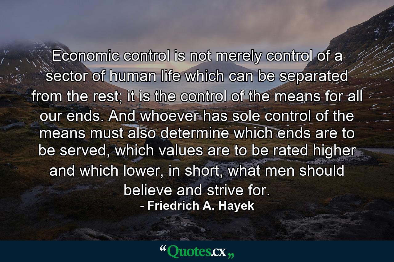 Economic control is not merely control of a sector of human life which can be separated from the rest; it is the control of the means for all our ends. And whoever has sole control of the means must also determine which ends are to be served, which values are to be rated higher and which lower, in short, what men should believe and strive for. - Quote by Friedrich A. Hayek