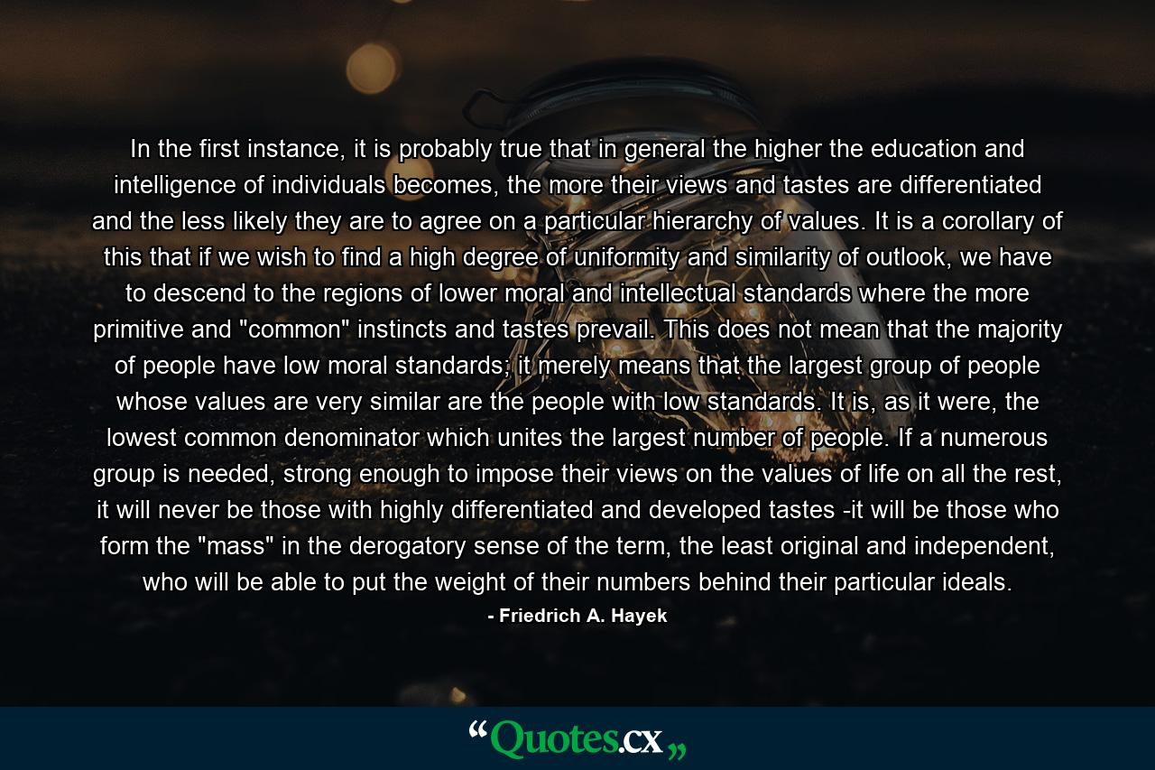 In the first instance, it is probably true that in general the higher the education and intelligence of individuals becomes, the more their views and tastes are differentiated and the less likely they are to agree on a particular hierarchy of values. It is a corollary of this that if we wish to find a high degree of uniformity and similarity of outlook, we have to descend to the regions of lower moral and intellectual standards where the more primitive and 