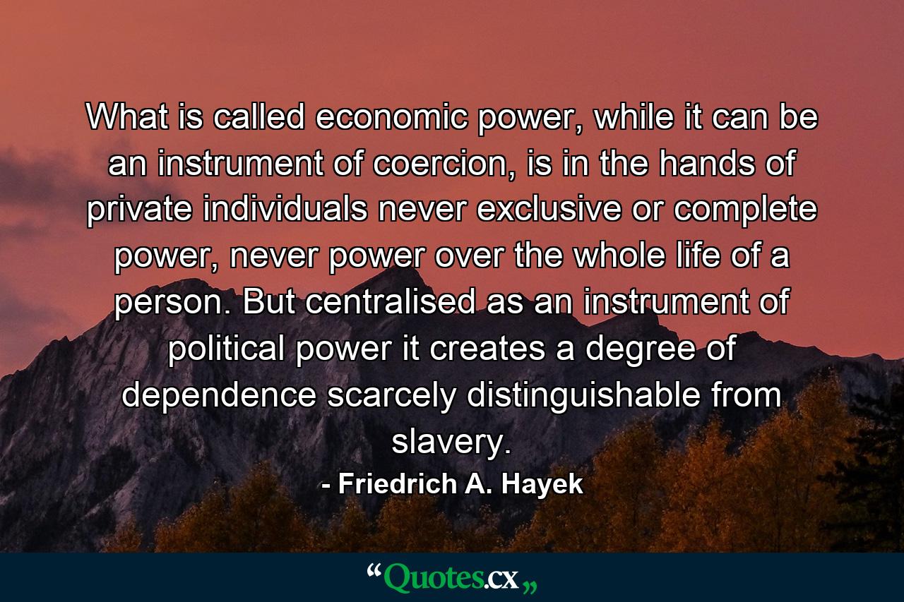 What is called economic power, while it can be an instrument of coercion, is in the hands of private individuals never exclusive or complete power, never power over the whole life of a person. But centralised as an instrument of political power it creates a degree of dependence scarcely distinguishable from slavery. - Quote by Friedrich A. Hayek