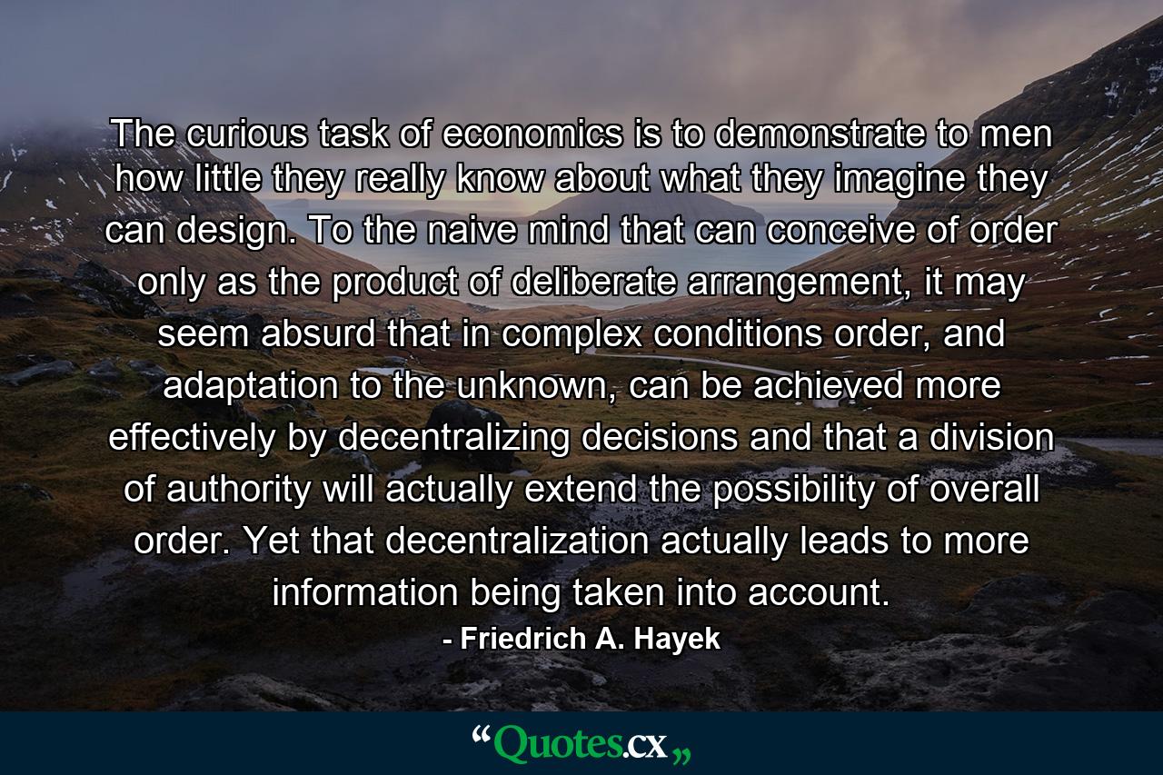 The curious task of economics is to demonstrate to men how little they really know about what they imagine they can design. To the naive mind that can conceive of order only as the product of deliberate arrangement, it may seem absurd that in complex conditions order, and adaptation to the unknown, can be achieved more effectively by decentralizing decisions and that a division of authority will actually extend the possibility of overall order. Yet that decentralization actually leads to more information being taken into account. - Quote by Friedrich A. Hayek