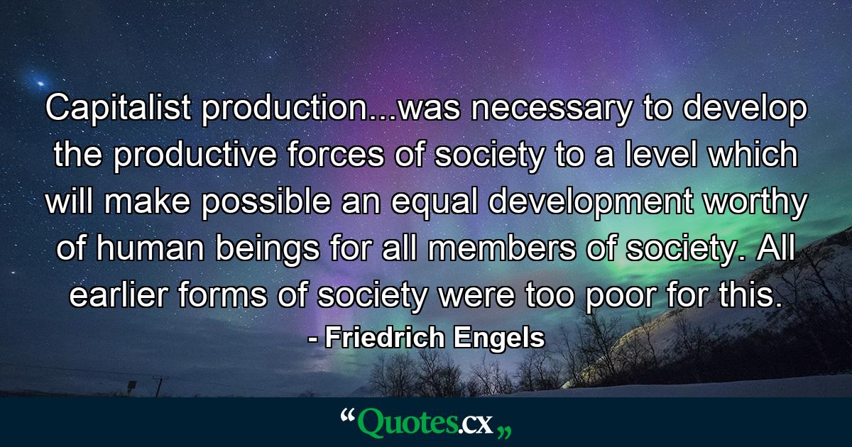 Capitalist production...was necessary to develop the productive forces of society to a level which will make possible an equal development worthy of human beings for all members of society. All earlier forms of society were too poor for this. - Quote by Friedrich Engels