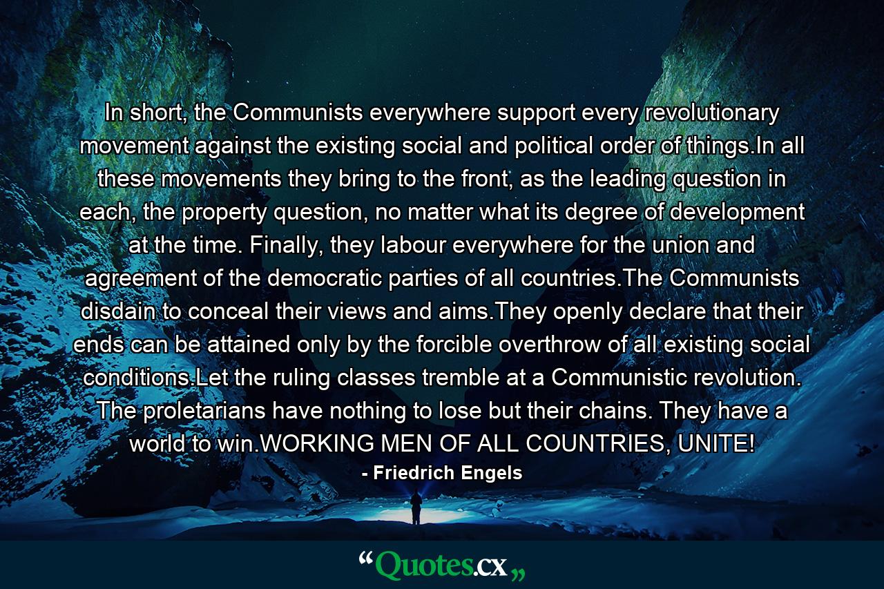 In short, the Communists everywhere support every revolutionary movement against the existing social and political order of things.In all these movements they bring to the front, as the leading question in each, the property question, no matter what its degree of development at the time. Finally, they labour everywhere for the union and agreement of the democratic parties of all countries.The Communists disdain to conceal their views and aims.They openly declare that their ends can be attained only by the forcible overthrow of all existing social conditions.Let the ruling classes tremble at a Communistic revolution. The proletarians have nothing to lose but their chains. They have a world to win.WORKING MEN OF ALL COUNTRIES, UNITE! - Quote by Friedrich Engels