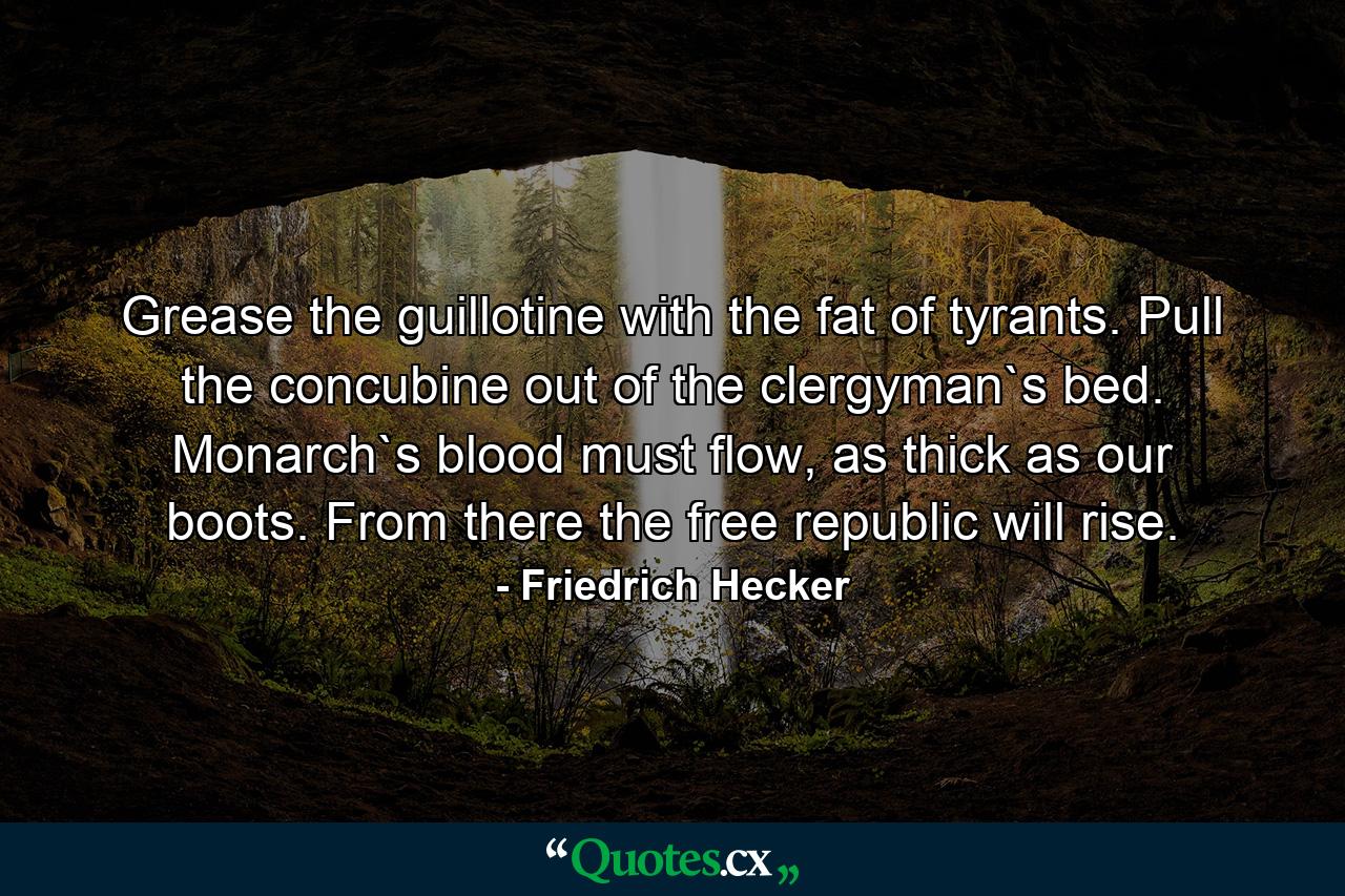 Grease the guillotine with the fat of tyrants. Pull the concubine out of the clergyman`s bed. Monarch`s blood must flow, as thick as our boots. From there the free republic will rise. - Quote by Friedrich Hecker