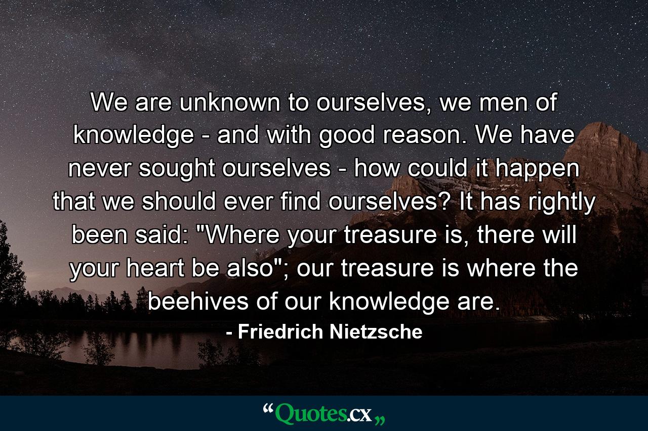 We are unknown to ourselves, we men of knowledge - and with good reason. We have never sought ourselves - how could it happen that we should ever find ourselves? It has rightly been said: 