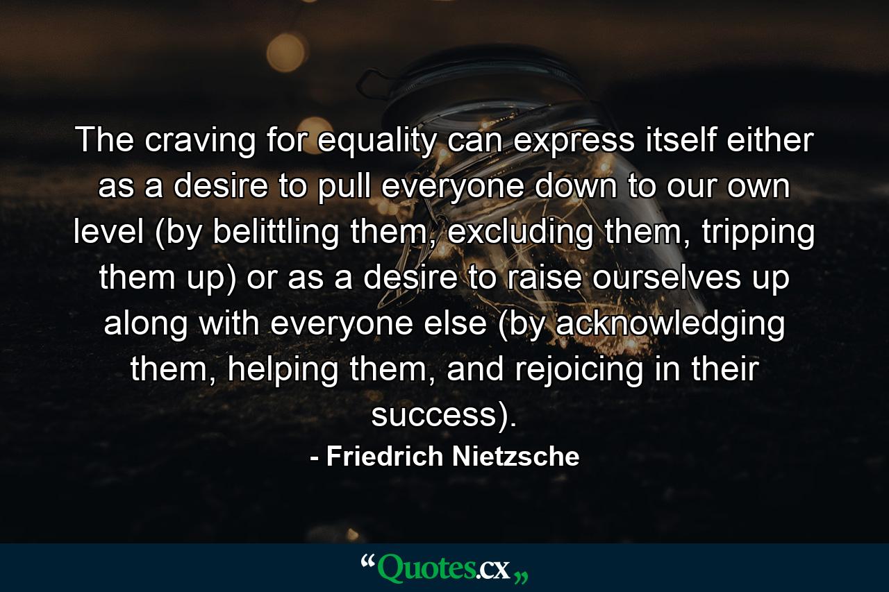 The craving for equality can express itself either as a desire to pull everyone down to our own level (by belittling them, excluding them, tripping them up) or as a desire to raise ourselves up along with everyone else (by acknowledging them, helping them, and rejoicing in their success). - Quote by Friedrich Nietzsche