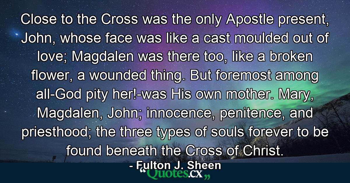 Close to the Cross was the only Apostle present, John, whose face was like a cast moulded out of love; Magdalen was there too, like a broken flower, a wounded thing. But foremost among all-God pity her!-was His own mother. Mary, Magdalen, John; innocence, penitence, and priesthood; the three types of souls forever to be found beneath the Cross of Christ. - Quote by Fulton J. Sheen