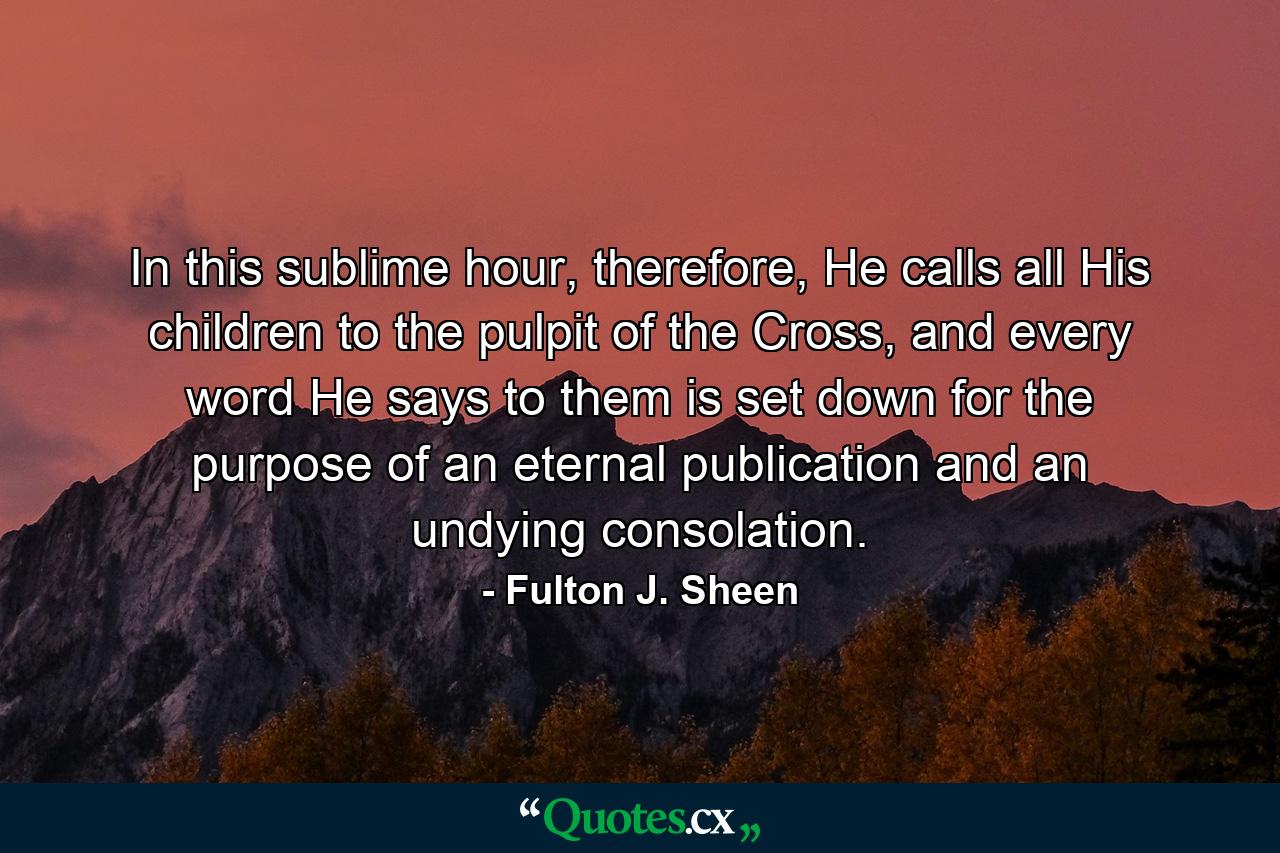 In this sublime hour, therefore, He calls all His children to the pulpit of the Cross, and every word He says to them is set down for the purpose of an eternal publication and an undying consolation. - Quote by Fulton J. Sheen