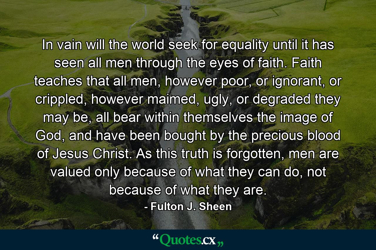 In vain will the world seek for equality until it has seen all men through the eyes of faith. Faith teaches that all men, however poor, or ignorant, or crippled, however maimed, ugly, or degraded they may be, all bear within themselves the image of God, and have been bought by the precious blood of Jesus Christ. As this truth is forgotten, men are valued only because of what they can do, not because of what they are. - Quote by Fulton J. Sheen