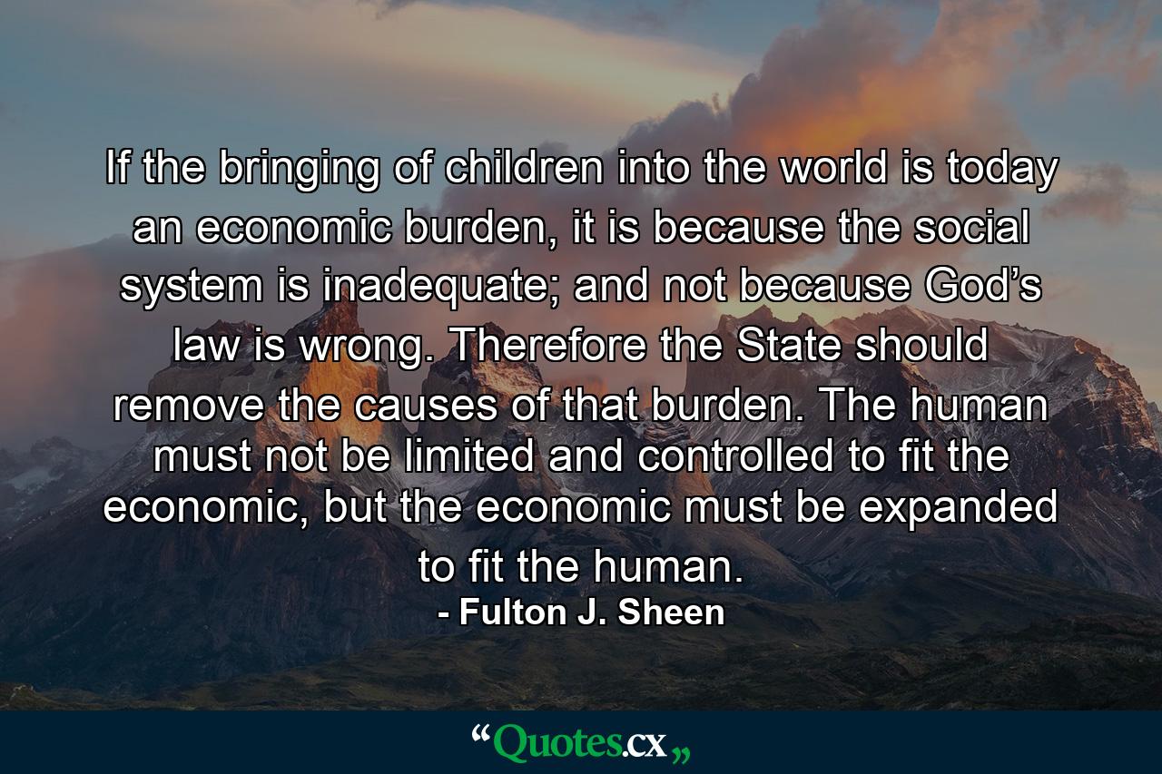 If the bringing of children into the world is today an economic burden, it is because the social system is inadequate; and not because God’s law is wrong. Therefore the State should remove the causes of that burden. The human must not be limited and controlled to fit the economic, but the economic must be expanded to fit the human. - Quote by Fulton J. Sheen