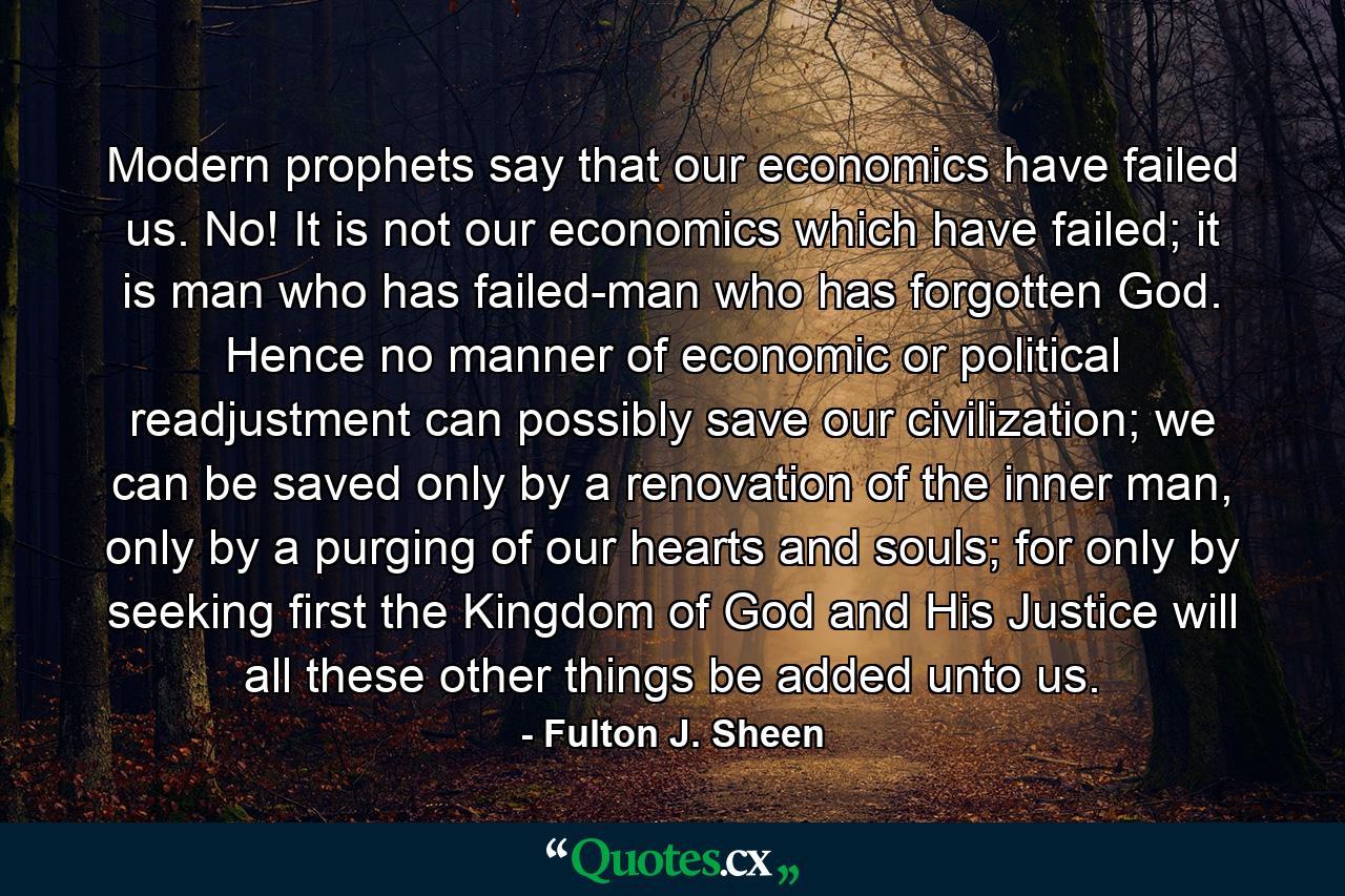 Modern prophets say that our economics have failed us. No! It is not our economics which have failed; it is man who has failed-man who has forgotten God. Hence no manner of economic or political readjustment can possibly save our civilization; we can be saved only by a renovation of the inner man, only by a purging of our hearts and souls; for only by seeking first the Kingdom of God and His Justice will all these other things be added unto us. - Quote by Fulton J. Sheen