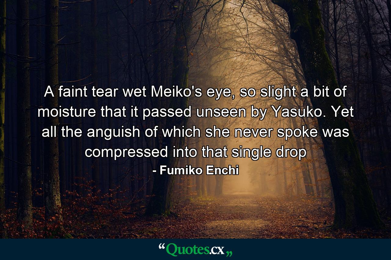 A faint tear wet Meiko's eye, so slight a bit of moisture that it passed unseen by Yasuko. Yet all the anguish of which she never spoke was compressed into that single drop - Quote by Fumiko Enchi