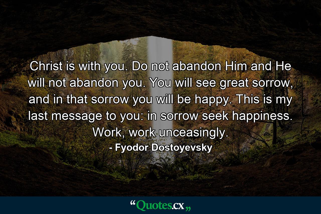 Christ is with you. Do not abandon Him and He will not abandon you. You will see great sorrow, and in that sorrow you will be happy. This is my last message to you: in sorrow seek happiness. Work, work unceasingly. - Quote by Fyodor Dostoyevsky