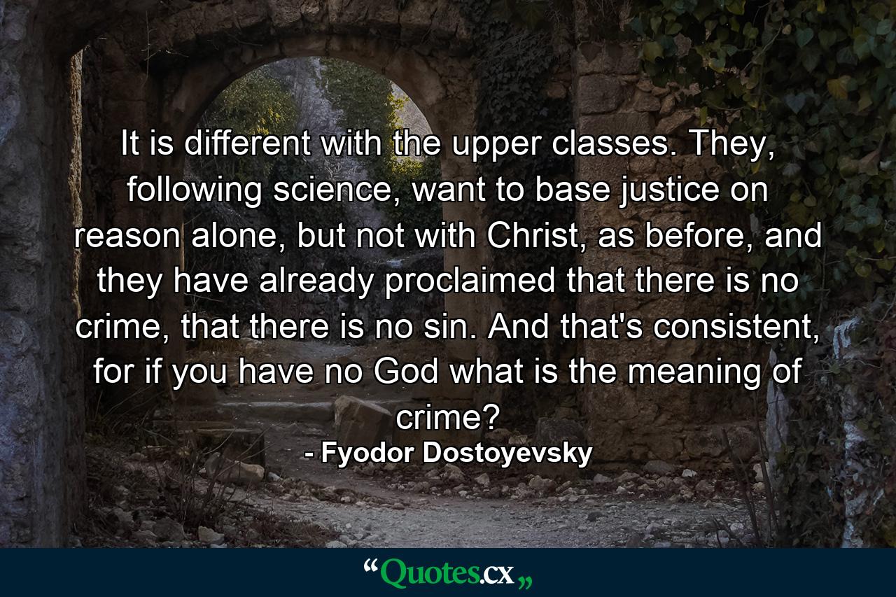 It is different with the upper classes. They, following science, want to base justice on reason alone, but not with Christ, as before, and they have already proclaimed that there is no crime, that there is no sin. And that's consistent, for if you have no God what is the meaning of crime? - Quote by Fyodor Dostoyevsky