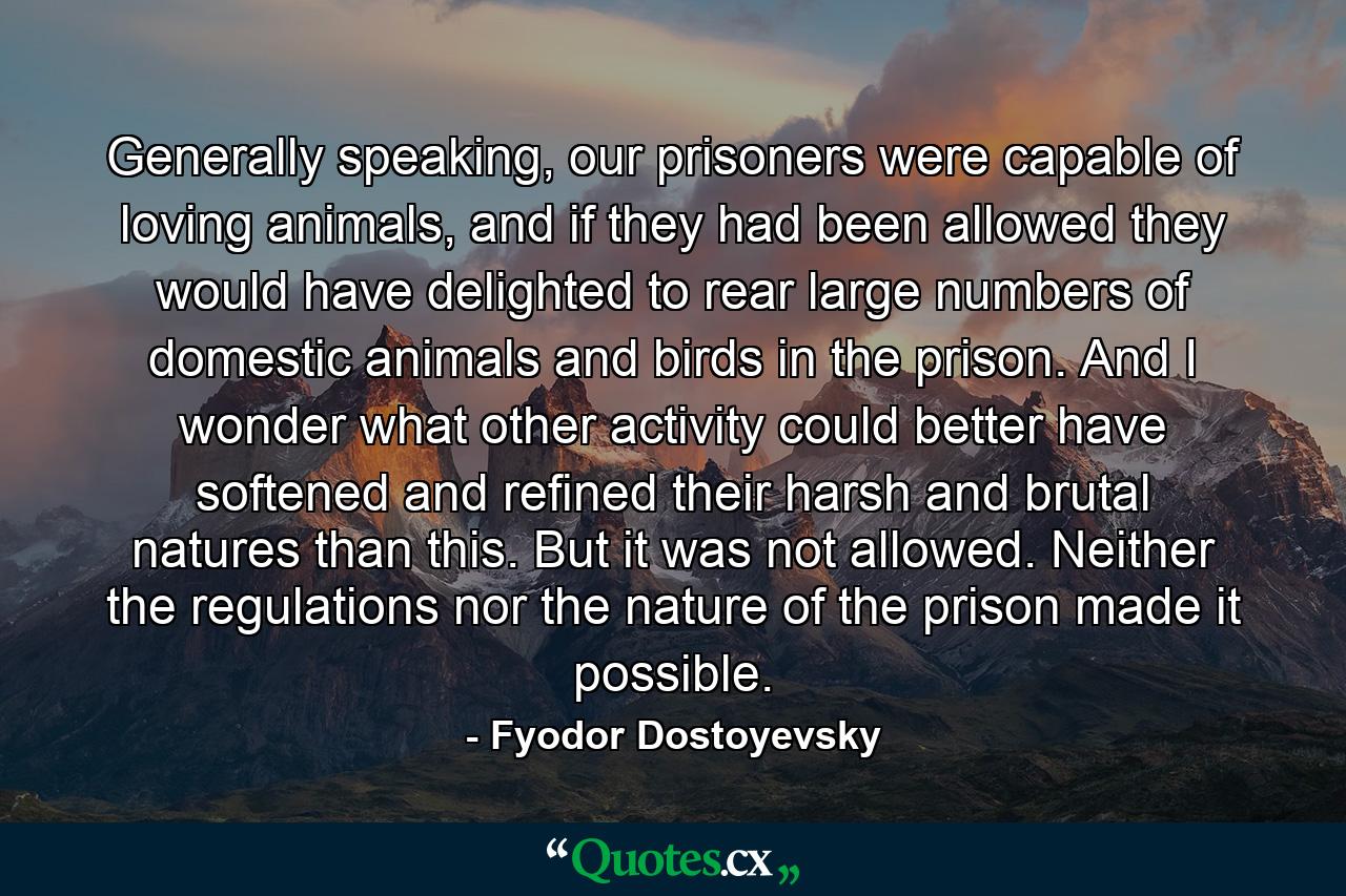 Generally speaking, our prisoners were capable of loving animals, and if they had been allowed they would have delighted to rear large numbers of domestic animals and birds in the prison. And I wonder what other activity could better have softened and refined their harsh and brutal natures than this. But it was not allowed. Neither the regulations nor the nature of the prison made it possible. - Quote by Fyodor Dostoyevsky