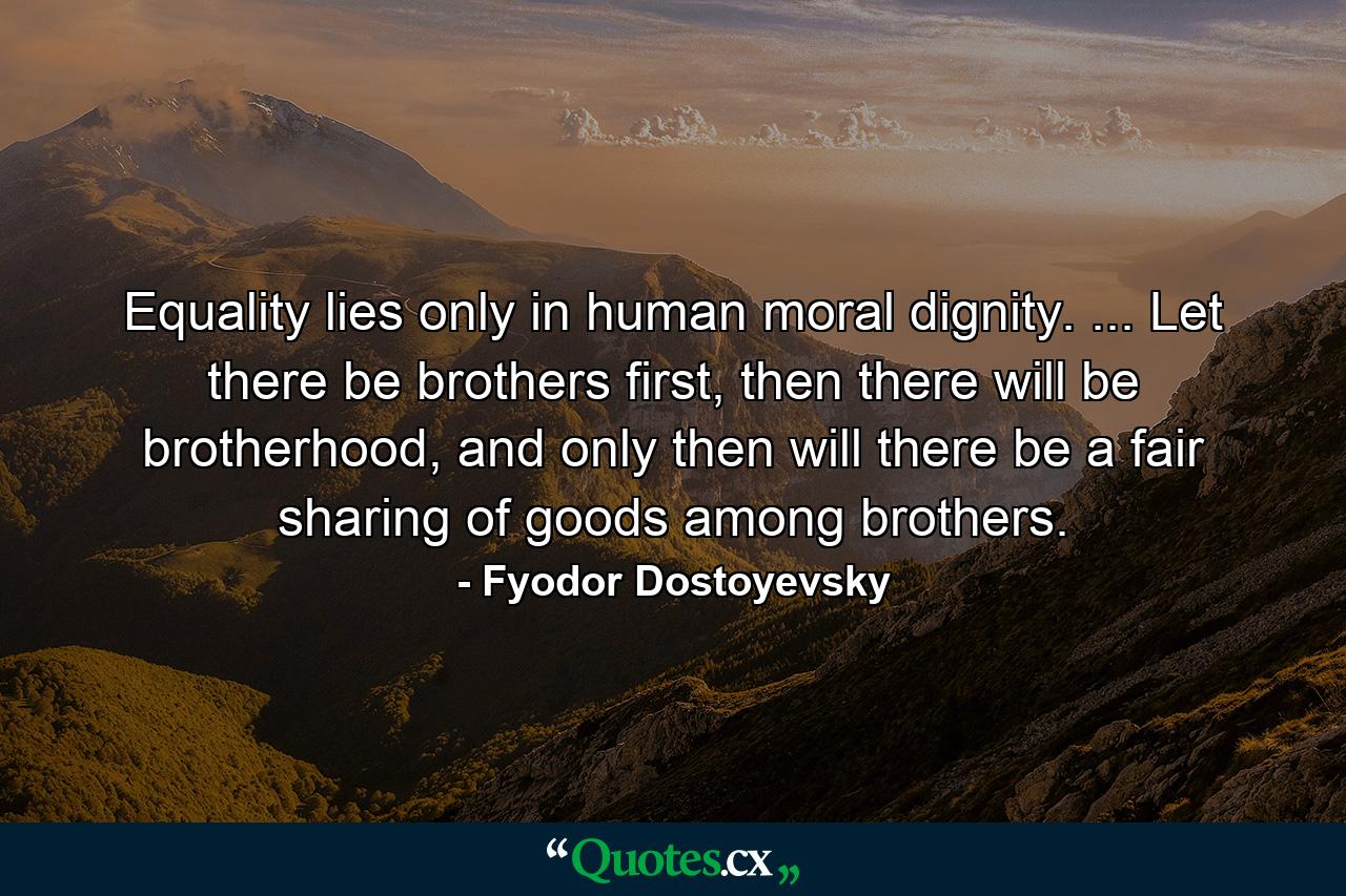 Equality lies only in human moral dignity. ... Let there be brothers first, then there will be brotherhood, and only then will there be a fair sharing of goods among brothers. - Quote by Fyodor Dostoyevsky