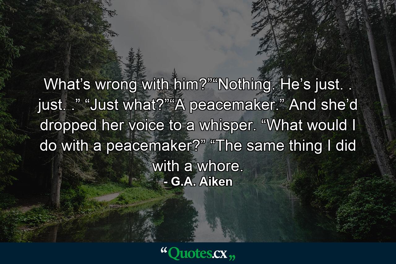 What’s wrong with him?”“Nothing. He’s just. . just. .” “Just what?”“A peacemaker.” And she’d dropped her voice to a whisper. “What would I do with a peacemaker?” “The same thing I did with a whore. - Quote by G.A. Aiken