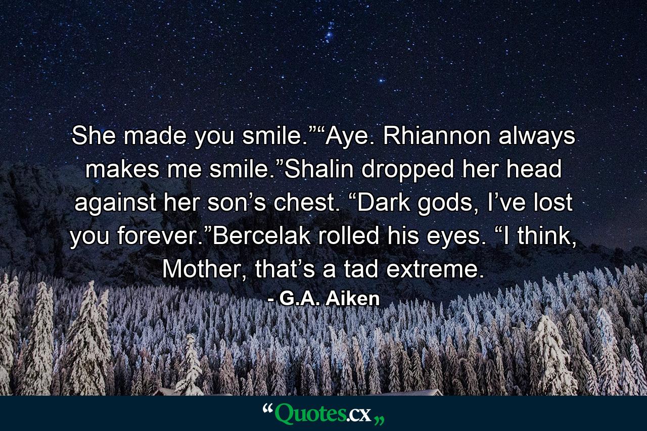 She made you smile.”“Aye. Rhiannon always makes me smile.”Shalin dropped her head against her son’s chest. “Dark gods, I’ve lost you forever.”Bercelak rolled his eyes. “I think, Mother, that’s a tad extreme. - Quote by G.A. Aiken