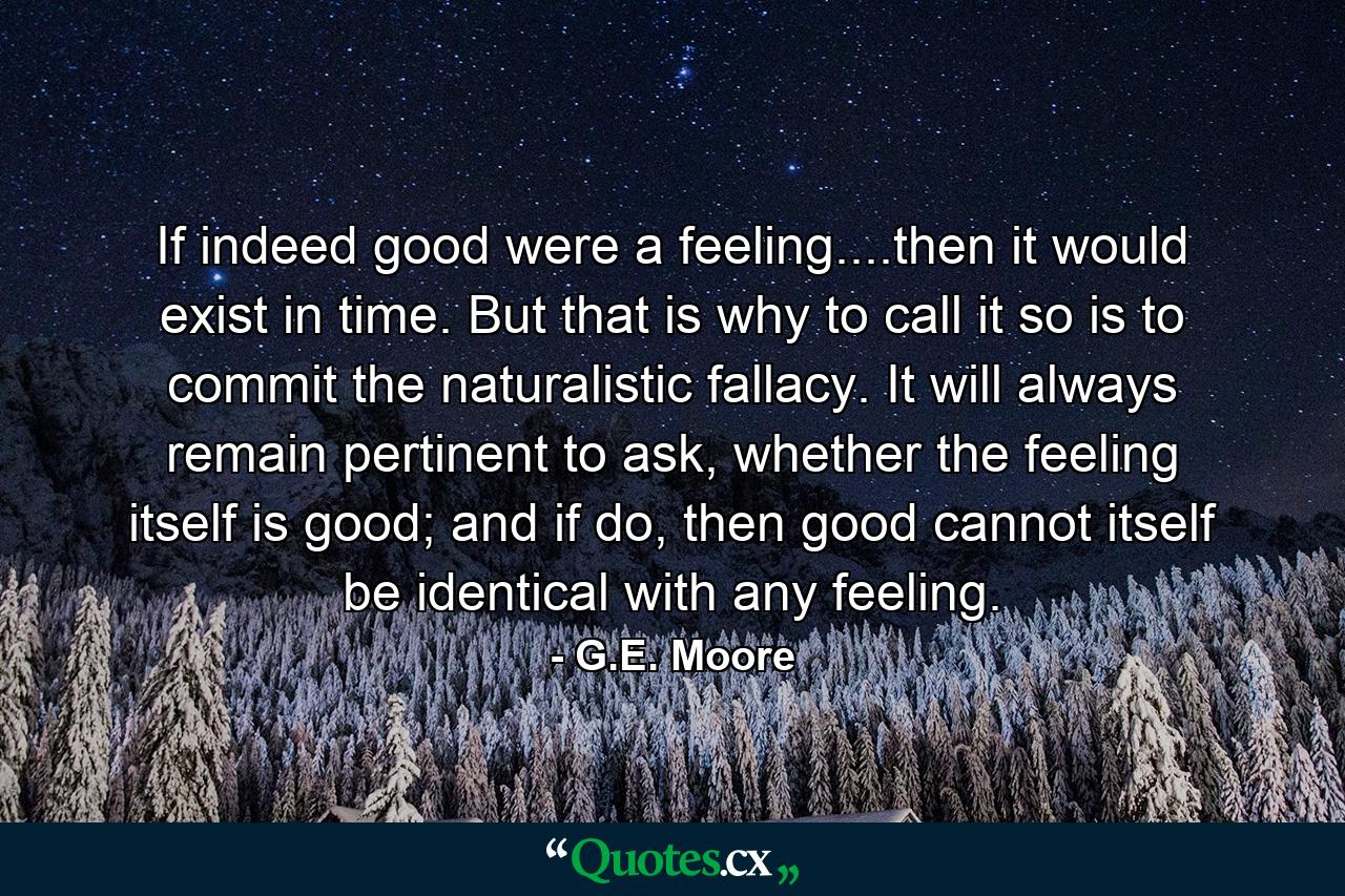 If indeed good were a feeling....then it would exist in time. But that is why to call it so is to commit the naturalistic fallacy. It will always remain pertinent to ask, whether the feeling itself is good; and if do, then good cannot itself be identical with any feeling. - Quote by G.E. Moore