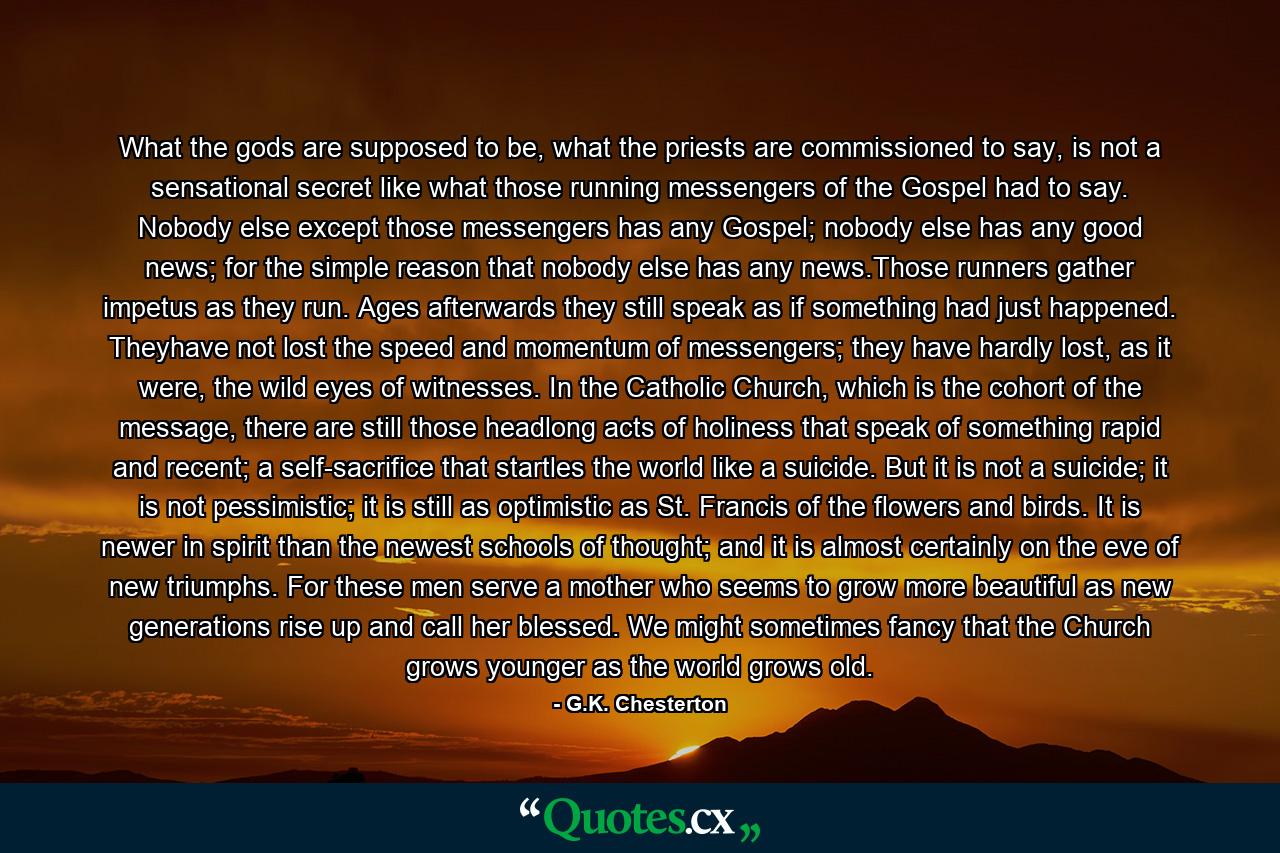 What the gods are supposed to be, what the priests are commissioned to say, is not a sensational secret like what those running messengers of the Gospel had to say. Nobody else except those messengers has any Gospel; nobody else has any good news; for the simple reason that nobody else has any news.Those runners gather impetus as they run. Ages afterwards they still speak as if something had just happened. Theyhave not lost the speed and momentum of messengers; they have hardly lost, as it were, the wild eyes of witnesses. In the Catholic Church, which is the cohort of the message, there are still those headlong acts of holiness that speak of something rapid and recent; a self-sacrifice that startles the world like a suicide. But it is not a suicide; it is not pessimistic; it is still as optimistic as St. Francis of the flowers and birds. It is newer in spirit than the newest schools of thought; and it is almost certainly on the eve of new triumphs. For these men serve a mother who seems to grow more beautiful as new generations rise up and call her blessed. We might sometimes fancy that the Church grows younger as the world grows old. - Quote by G.K. Chesterton