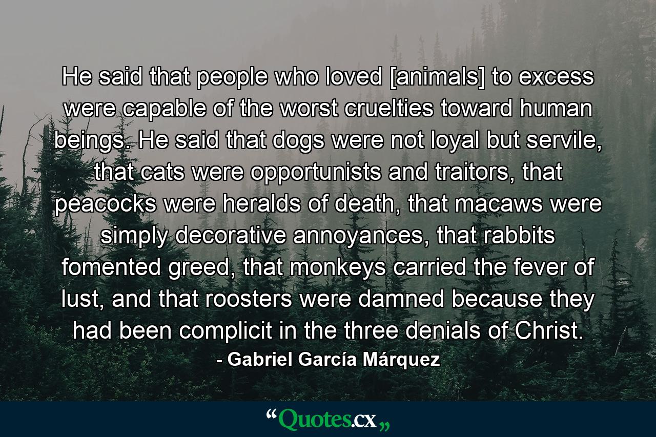 He said that people who loved [animals] to excess were capable of the worst cruelties toward human beings. He said that dogs were not loyal but servile, that cats were opportunists and traitors, that peacocks were heralds of death, that macaws were simply decorative annoyances, that rabbits fomented greed, that monkeys carried the fever of lust, and that roosters were damned because they had been complicit in the three denials of Christ. - Quote by Gabriel García Márquez