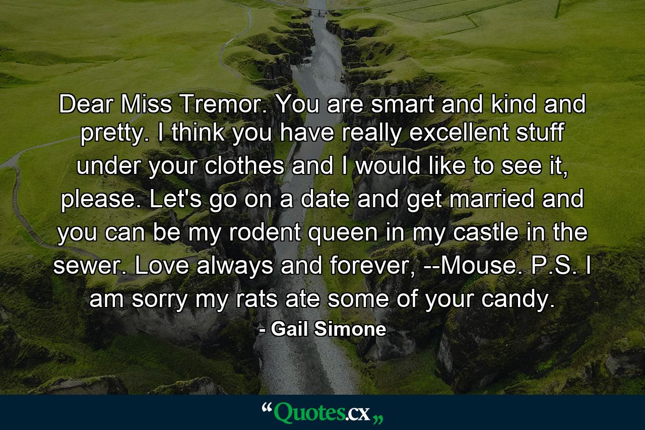 Dear Miss Tremor. You are smart and kind and pretty. I think you have really excellent stuff under your clothes and I would like to see it, please. Let's go on a date and get married and you can be my rodent queen in my castle in the sewer. Love always and forever, --Mouse. P.S. I am sorry my rats ate some of your candy. - Quote by Gail Simone