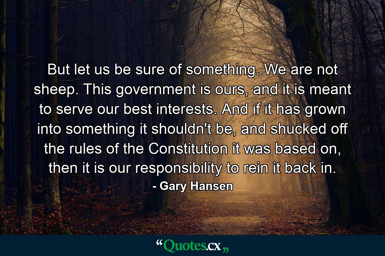 But let us be sure of something. We are not sheep. This government is ours, and it is meant to serve our best interests. And if it has grown into something it shouldn't be, and shucked off the rules of the Constitution it was based on, then it is our responsibility to rein it back in. - Quote by Gary Hansen