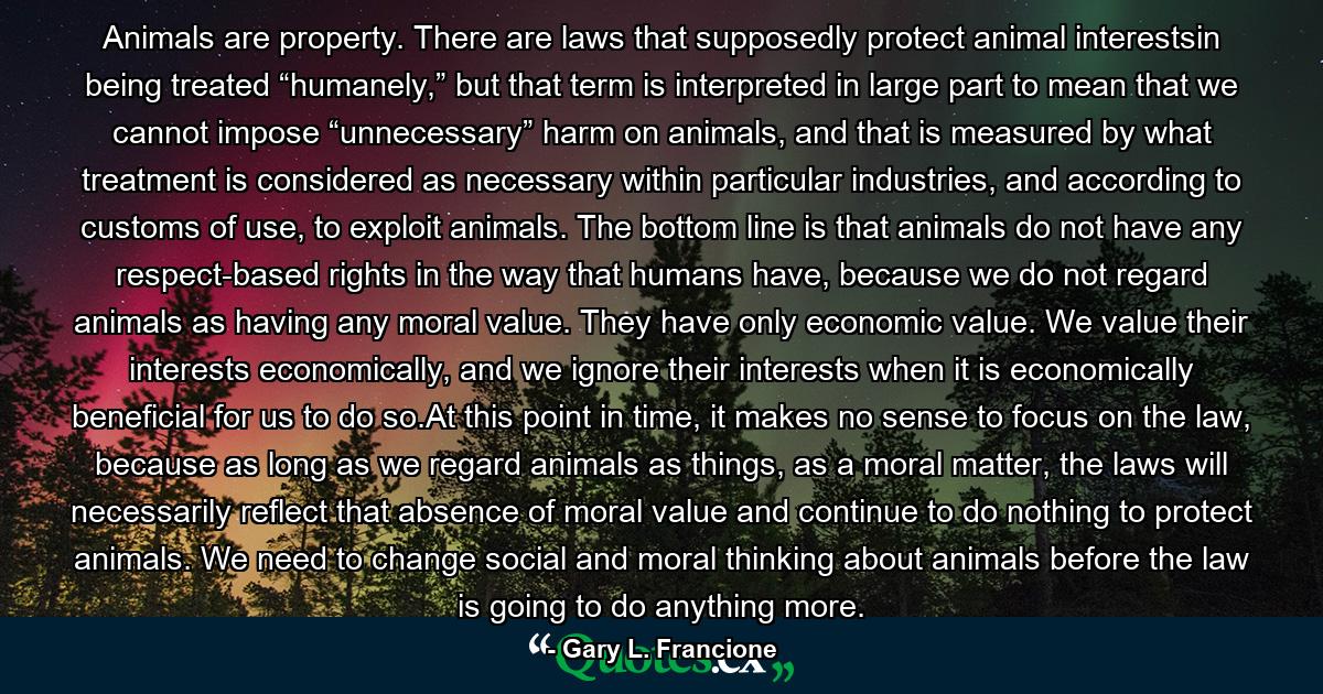 Animals are property. There are laws that supposedly protect animal interestsin being treated “humanely,” but that term is interpreted in large part to mean that we cannot impose “unnecessary” harm on animals, and that is measured by what treatment is considered as necessary within particular industries, and according to customs of use, to exploit animals. The bottom line is that animals do not have any respect-based rights in the way that humans have, because we do not regard animals as having any moral value. They have only economic value. We value their interests economically, and we ignore their interests when it is economically beneficial for us to do so.At this point in time, it makes no sense to focus on the law, because as long as we regard animals as things, as a moral matter, the laws will necessarily reflect that absence of moral value and continue to do nothing to protect animals. We need to change social and moral thinking about animals before the law is going to do anything more. - Quote by Gary L. Francione