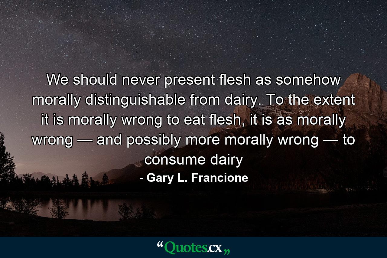 We should never present flesh as somehow morally distinguishable from dairy. To the extent it is morally wrong to eat flesh, it is as morally wrong — and possibly more morally wrong — to consume dairy - Quote by Gary L. Francione