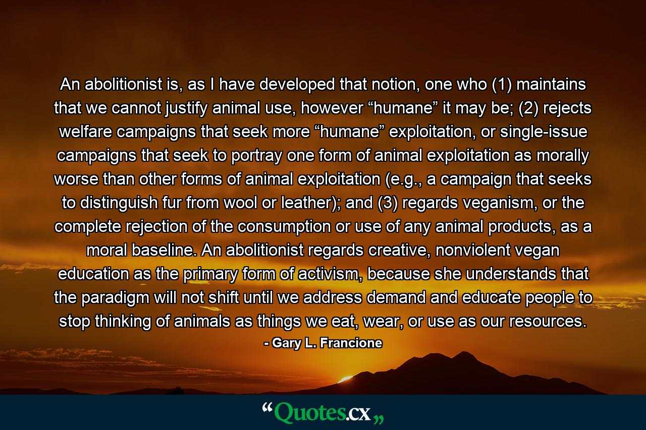 An abolitionist is, as I have developed that notion, one who (1) maintains that we cannot justify animal use, however “humane” it may be; (2) rejects welfare campaigns that seek more “humane” exploitation, or single-issue campaigns that seek to portray one form of animal exploitation as morally worse than other forms of animal exploitation (e.g., a campaign that seeks to distinguish fur from wool or leather); and (3) regards veganism, or the complete rejection of the consumption or use of any animal products, as a moral baseline. An abolitionist regards creative, nonviolent vegan education as the primary form of activism, because she understands that the paradigm will not shift until we address demand and educate people to stop thinking of animals as things we eat, wear, or use as our resources. - Quote by Gary L. Francione