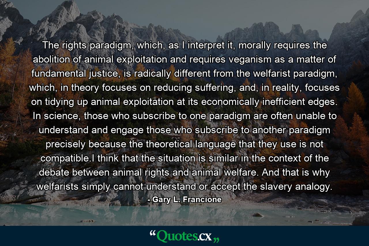 The rights paradigm, which, as I interpret it, morally requires the abolition of animal exploitation and requires veganism as a matter of fundamental justice, is radically different from the welfarist paradigm, which, in theory focuses on reducing suffering, and, in reality, focuses on tidying up animal exploitation at its economically inefficient edges. In science, those who subscribe to one paradigm are often unable to understand and engage those who subscribe to another paradigm precisely because the theoretical language that they use is not compatible.I think that the situation is similar in the context of the debate between animal rights and animal welfare. And that is why welfarists simply cannot understand or accept the slavery analogy. - Quote by Gary L. Francione