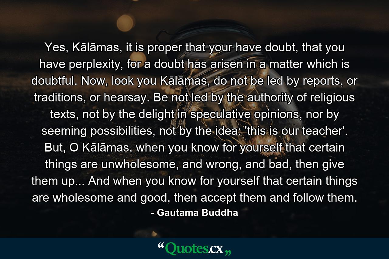 Yes, Kālāmas, it is proper that your have doubt, that you have perplexity, for a doubt has arisen in a matter which is doubtful. Now, look you Kālāmas, do not be led by reports, or traditions, or hearsay. Be not led by the authority of religious texts, not by the delight in speculative opinions, nor by seeming possibilities, not by the idea: 'this is our teacher'. But, O Kālāmas, when you know for yourself that certain things are unwholesome, and wrong, and bad, then give them up... And when you know for yourself that certain things are wholesome and good, then accept them and follow them. - Quote by Gautama Buddha