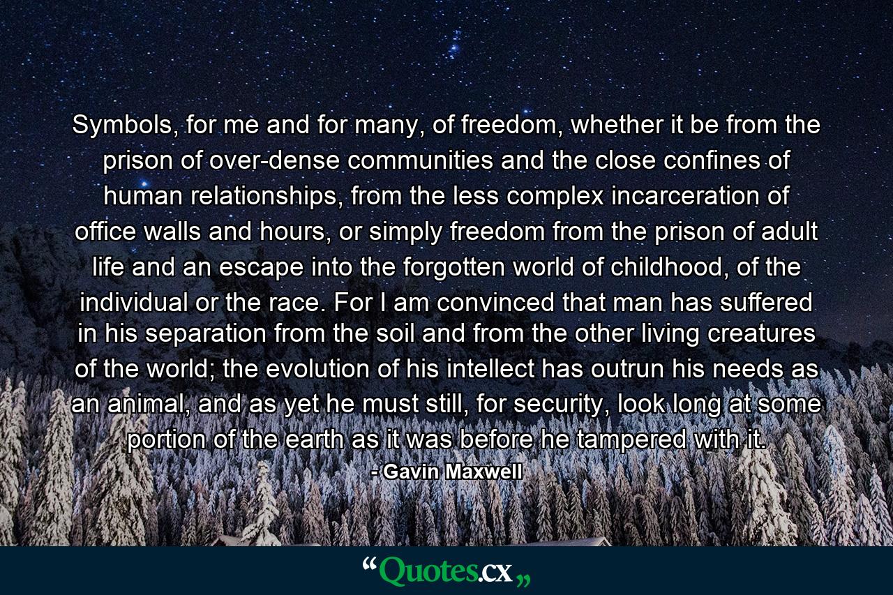 Symbols, for me and for many, of freedom, whether it be from the prison of over-dense communities and the close confines of human relationships, from the less complex incarceration of office walls and hours, or simply freedom from the prison of adult life and an escape into the forgotten world of childhood, of the individual or the race. For I am convinced that man has suffered in his separation from the soil and from the other living creatures of the world; the evolution of his intellect has outrun his needs as an animal, and as yet he must still, for security, look long at some portion of the earth as it was before he tampered with it. - Quote by Gavin Maxwell