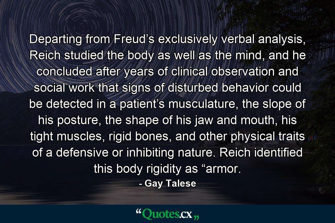 Departing from Freud’s exclusively verbal analysis, Reich studied the body as well as the mind, and he concluded after years of clinical observation and social work that signs of disturbed behavior could be detected in a patient’s musculature, the slope of his posture, the shape of his jaw and mouth, his tight muscles, rigid bones, and other physical traits of a defensive or inhibiting nature. Reich identified this body rigidity as “armor. - Quote by Gay Talese