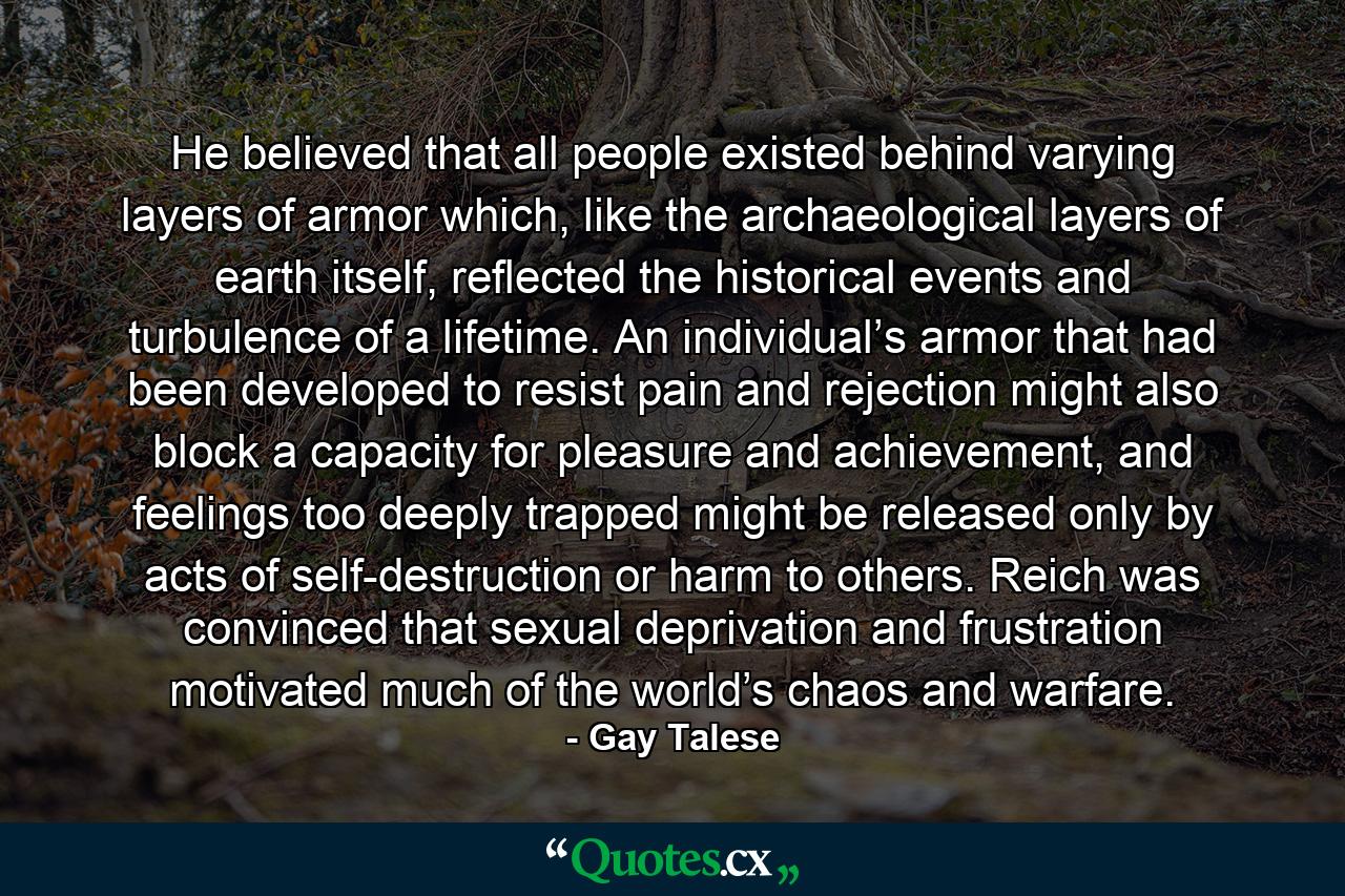 He believed that all people existed behind varying layers of armor which, like the archaeological layers of earth itself, reflected the historical events and turbulence of a lifetime. An individual’s armor that had been developed to resist pain and rejection might also block a capacity for pleasure and achievement, and feelings too deeply trapped might be released only by acts of self-destruction or harm to others. Reich was convinced that sexual deprivation and frustration motivated much of the world’s chaos and warfare. - Quote by Gay Talese