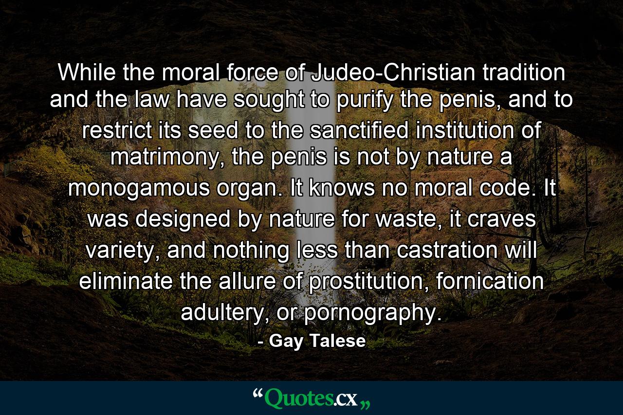 While the moral force of Judeo-Christian tradition and the law have sought to purify the penis, and to restrict its seed to the sanctified institution of matrimony, the penis is not by nature a monogamous organ. It knows no moral code. It was designed by nature for waste, it craves variety, and nothing less than castration will eliminate the allure of prostitution, fornication adultery, or pornography. - Quote by Gay Talese