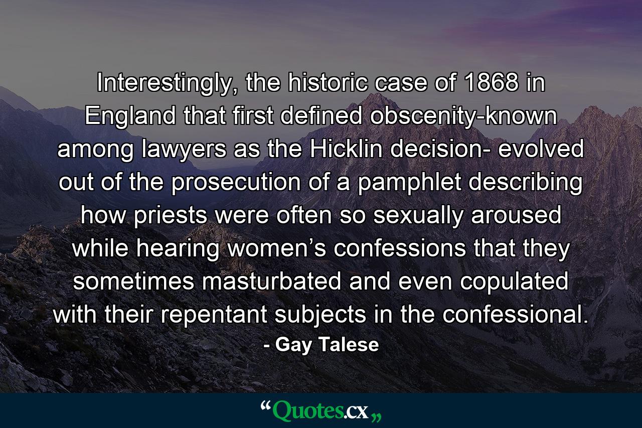 Interestingly, the historic case of 1868 in England that first defined obscenity-known among lawyers as the Hicklin decision- evolved out of the prosecution of a pamphlet describing how priests were often so sexually aroused while hearing women’s confessions that they sometimes masturbated and even copulated with their repentant subjects in the confessional. - Quote by Gay Talese