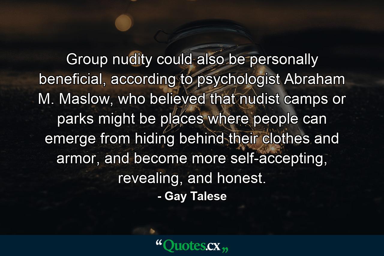 Group nudity could also be personally beneficial, according to psychologist Abraham M. Maslow, who believed that nudist camps or parks might be places where people can emerge from hiding behind their clothes and armor, and become more self-accepting, revealing, and honest. - Quote by Gay Talese