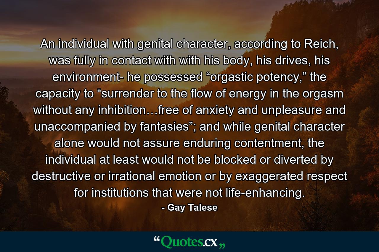 An individual with genital character, according to Reich, was fully in contact with with his body, his drives, his environment- he possessed “orgastic potency,” the capacity to “surrender to the flow of energy in the orgasm without any inhibition…free of anxiety and unpleasure and unaccompanied by fantasies”; and while genital character alone would not assure enduring contentment, the individual at least would not be blocked or diverted by destructive or irrational emotion or by exaggerated respect for institutions that were not life-enhancing. - Quote by Gay Talese