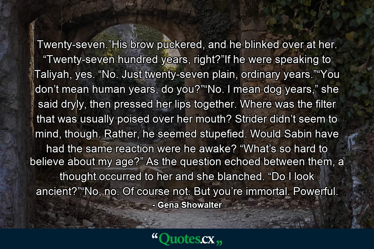 Twenty-seven.”His brow puckered, and he blinked over at her. “Twenty-seven hundred years, right?”If he were speaking to Taliyah, yes. “No. Just twenty-seven plain, ordinary years.”“You don’t mean human years, do you?”“No. I mean dog years,” she said dryly, then pressed her lips together. Where was the filter that was usually poised over her mouth? Strider didn’t seem to mind, though. Rather, he seemed stupefied. Would Sabin have had the same reaction were he awake? “What’s so hard to believe about my age?” As the question echoed between them, a thought occurred to her and she blanched. “Do I look ancient?”“No, no. Of course not. But you’re immortal. Powerful. - Quote by Gena Showalter