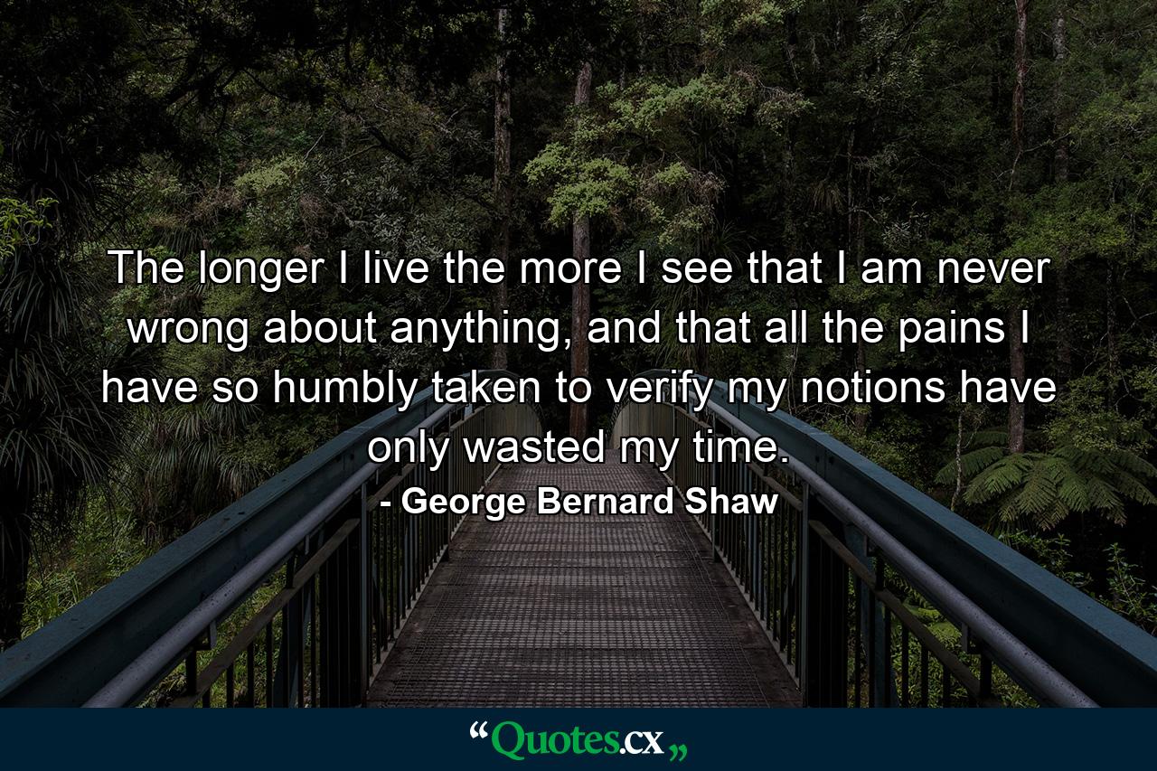 The longer I live the more I see that I am never wrong about anything, and that all the pains I have so humbly taken to verify my notions have only wasted my time. - Quote by George Bernard Shaw