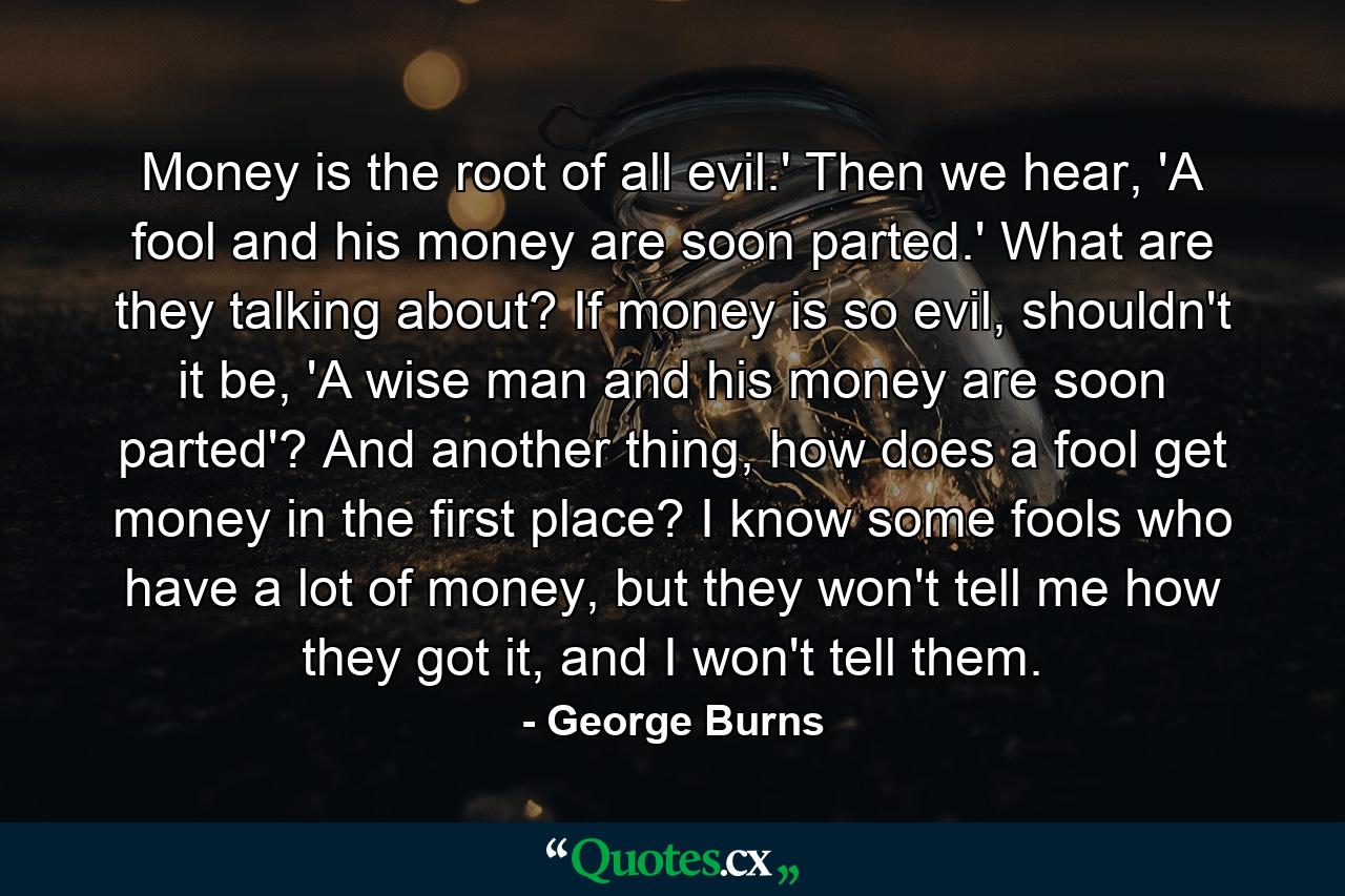 Money is the root of all evil.' Then we hear, 'A fool and his money are soon parted.' What are they talking about? If money is so evil, shouldn't it be, 'A wise man and his money are soon parted'? And another thing, how does a fool get money in the first place? I know some fools who have a lot of money, but they won't tell me how they got it, and I won't tell them. - Quote by George Burns