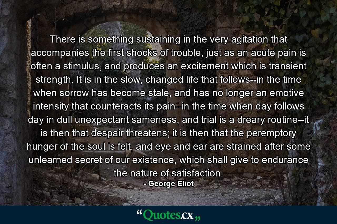 There is something sustaining in the very agitation that accompanies the first shocks of trouble, just as an acute pain is often a stimulus, and produces an excitement which is transient strength. It is in the slow, changed life that follows--in the time when sorrow has become stale, and has no longer an emotive intensity that counteracts its pain--in the time when day follows day in dull unexpectant sameness, and trial is a dreary routine--it is then that despair threatens; it is then that the peremptory hunger of the soul is felt, and eye and ear are strained after some unlearned secret of our existence, which shall give to endurance the nature of satisfaction. - Quote by George Eliot